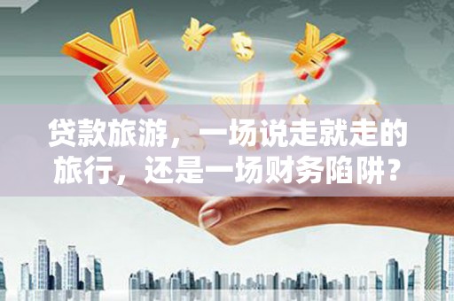 虞城贷款旅游，一场说走就走的旅行，还是一场财务陷阱？