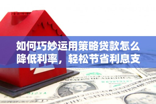 虞城如何巧妙运用策略贷款怎么降低利率，轻松节省利息支出