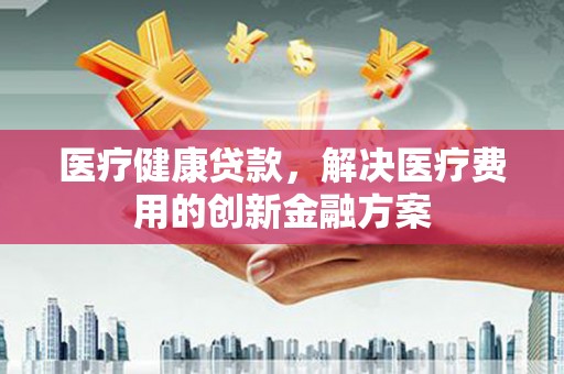 虞城医疗健康贷款，解决医疗费用的创新金融方案