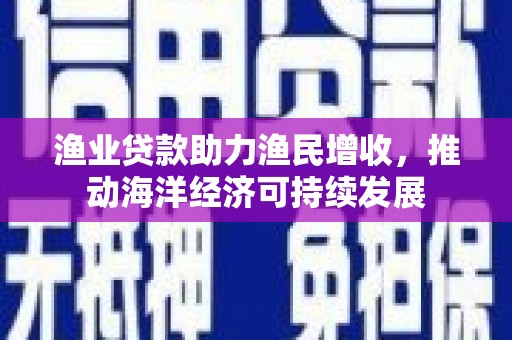 虞城渔业贷款助力渔民增收，推动海洋经济可持续发展