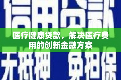 虞城医疗健康贷款，解决医疗费用的创新金融方案